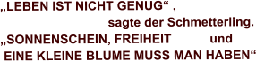 „LEBEN IST NICHT GENUG“ ,                                  sagte der Schmetterling. „SONNENSCHEIN, FREIHEIT           und  EINE KLEINE BLUME MUSS MAN HABEN“