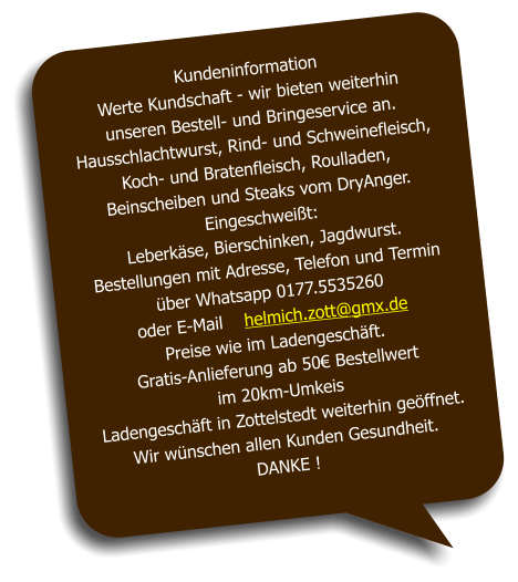 Kundeninformation Werte Kundschaft - wir bieten weiterhin  unseren Bestell- und Bringeservice an. Hausschlachtwurst, Rind- und Schweinefleisch, Koch- und Bratenfleisch, Roulladen,  Beinscheiben und Steaks vom DryAnger. Eingeschweißt:  Leberkäse, Bierschinken, Jagdwurst. Bestellungen mit Adresse, Telefon und Termin über Whatsapp 0177.5535260  oder E-Mail    helmich.zott@gmx.de Preise wie im Ladengeschäft. Gratis-Anlieferung ab 50€ Bestellwert  im 20km-Umkeis Ladengeschäft in Zottelstedt weiterhin geöffnet. Wir wünschen allen Kunden Gesundheit. DANKE !